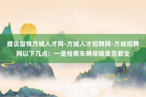 提议留情方城人才网-方城人才招聘网-方城招聘网以下几点:一是检察车辆保障是否都全