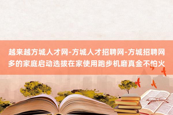 越来越方城人才网-方城人才招聘网-方城招聘网多的家庭启动选拔在家使用跑步机磨真金不怕火