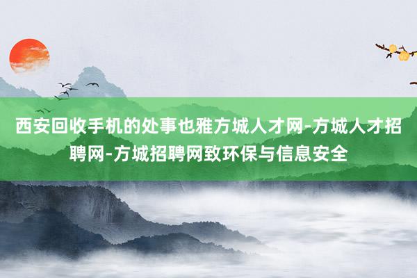 西安回收手机的处事也雅方城人才网-方城人才招聘网-方城招聘网致环保与信息安全